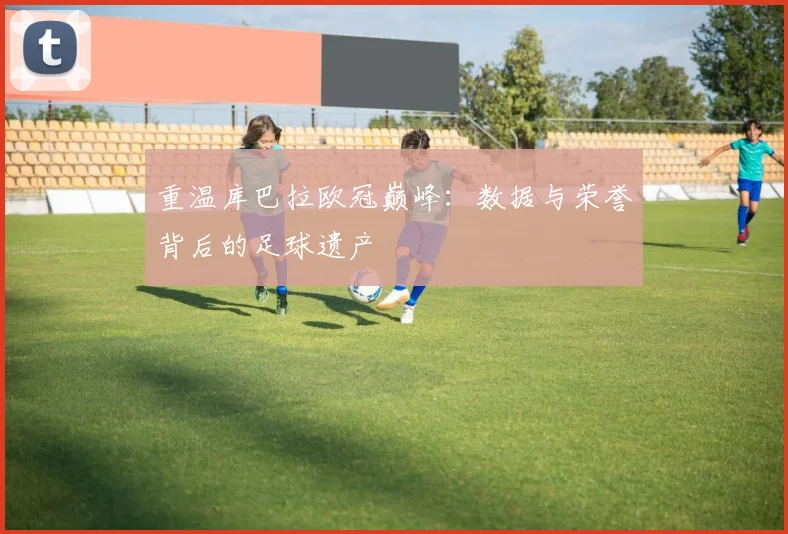 重温库巴拉欧冠巅峰：数据与荣誉背后的足球遗产