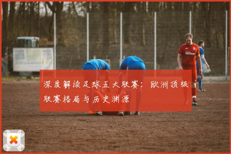 深度解读足球五大联赛：欧洲顶级联赛格局与历史渊源