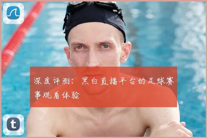 深度评测：黑白直播平台的足球赛事观看体验