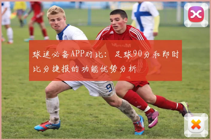 球迷必备APP对比：足球90分和即时比分捷报的功能优势分析